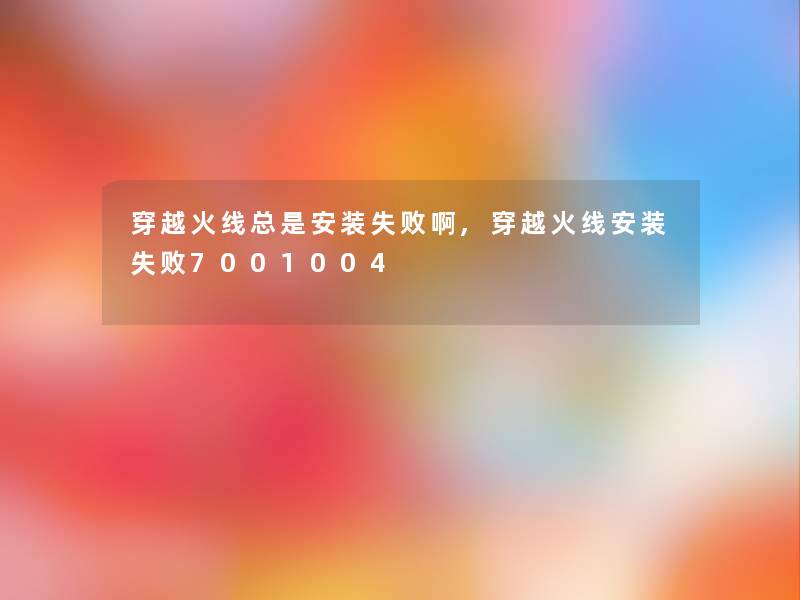 穿越火线总是安装失败啊,穿越火线安装失败7001004