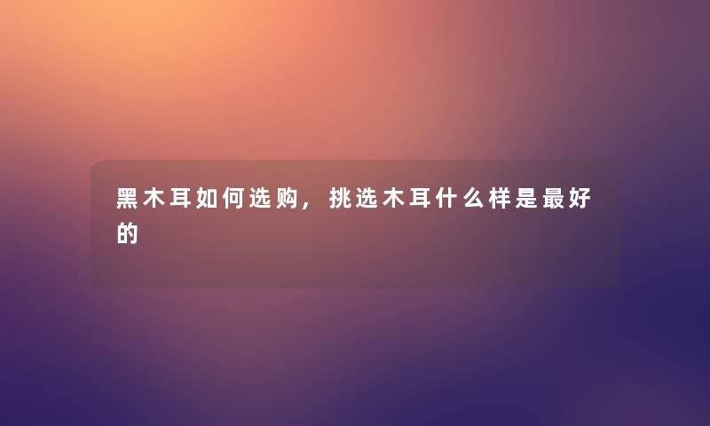 黑木耳如何选购,挑选木耳什么样是好的