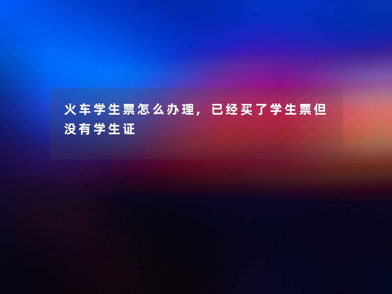 火车学生票怎么办理,已经买了学生票但没有学生证