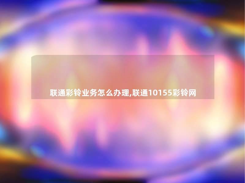 联通彩铃业务怎么办理,联通10155彩铃网