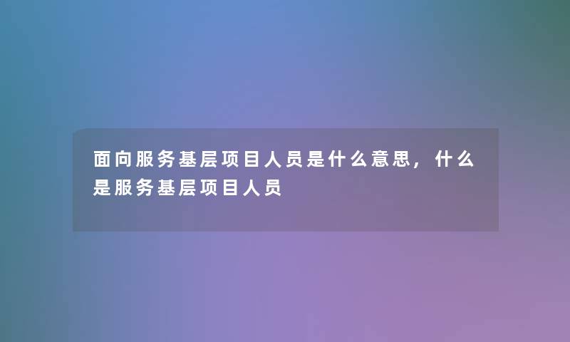 面向服务基层项目人员是什么意思,什么是服务基层项目人员