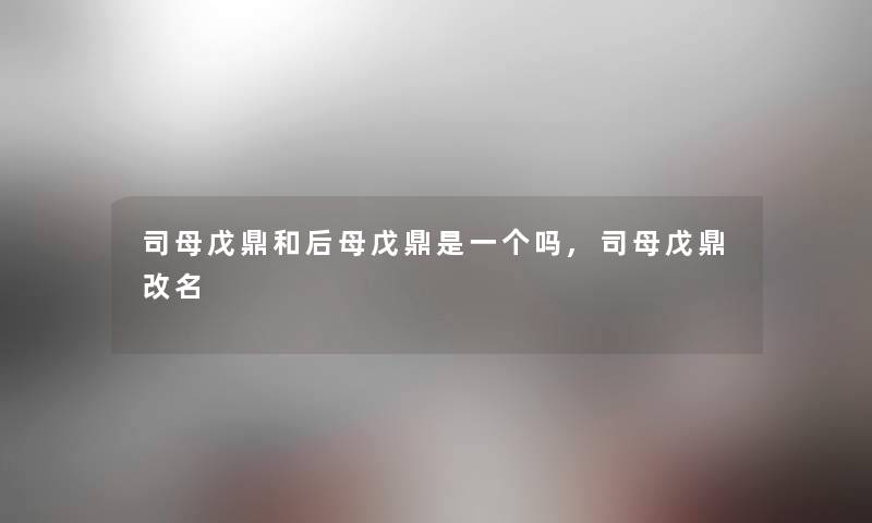 司母戊鼎和后母戊鼎是一个吗,司母戊鼎改名