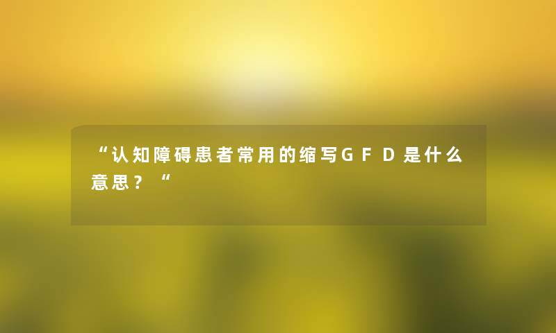 “认知障碍患者常用的缩写GFD是什么意思？“