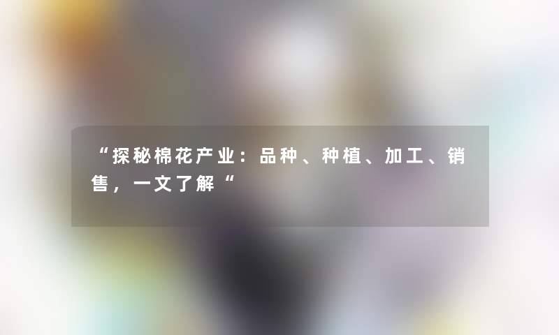 “探秘棉花产业：品种、种植、加工、销售，一文了解“