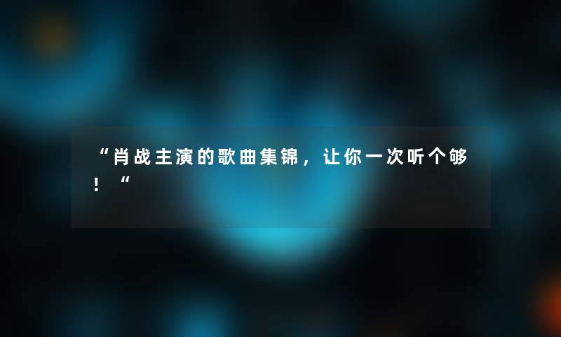 “肖战主演的歌曲集锦，让你一次听个够！“