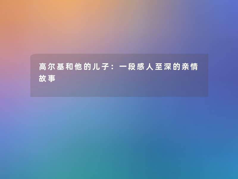 高尔基和他的儿子：一段感人至深的亲情故事