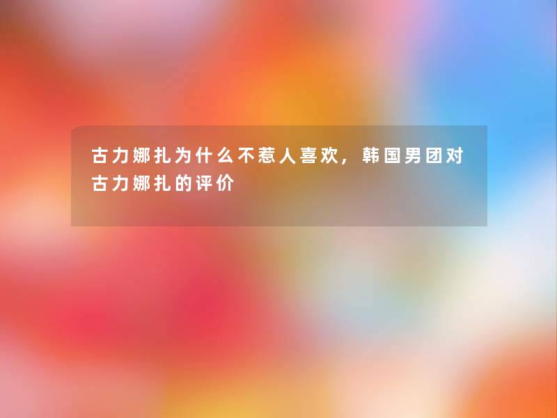 古力娜扎为什么不惹人喜欢,韩国男团对古力娜扎的评价