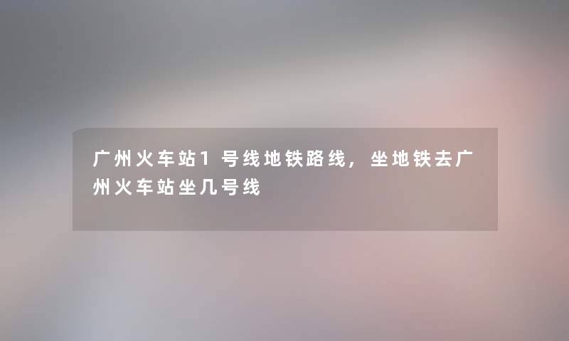 广州火车站1号线地铁路线,坐地铁去广州火车站坐几号线