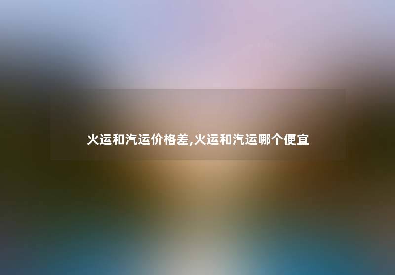 火运和汽运价格差,火运和汽运哪个便宜