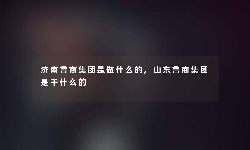 济南鲁商集团是做什么的,山东鲁商集团是干什么的