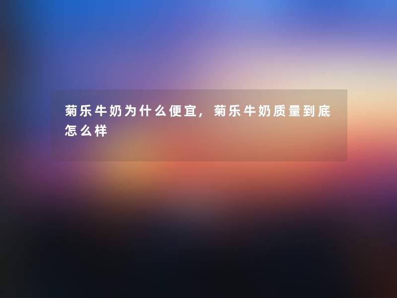 菊乐牛奶为什么便宜,菊乐牛奶质量到底怎么样