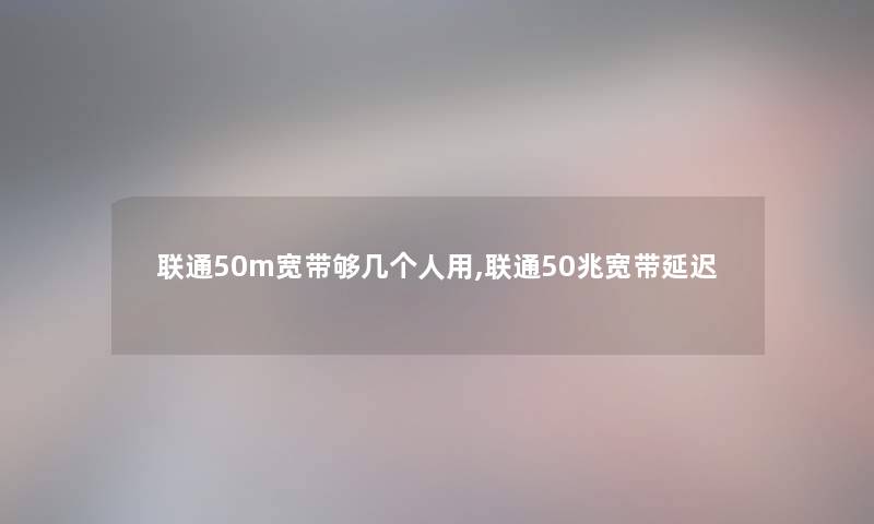 联通50m宽带够几个人用,联通50兆宽带延迟