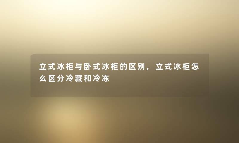 立式冰柜与卧式冰柜的区别,立式冰柜怎么区分冷藏和冷冻