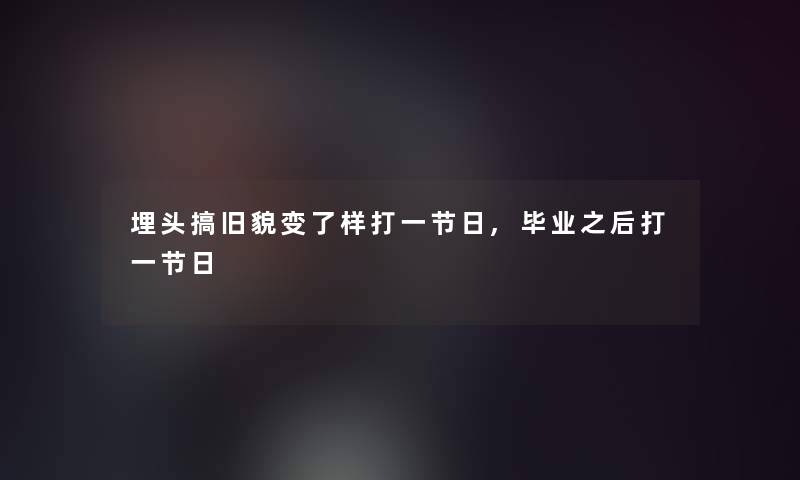 埋头搞旧貌变了样打一节日,毕业之后打一节日