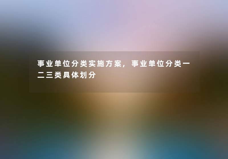 事业单位分类实施方案,事业单位分类一二三类具体划分