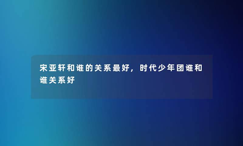 宋亚轩和谁的关系好,时代少年团谁和谁关系好