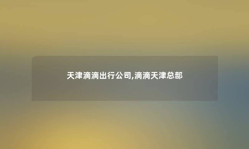 天津滴滴出行公司,滴滴天津总部