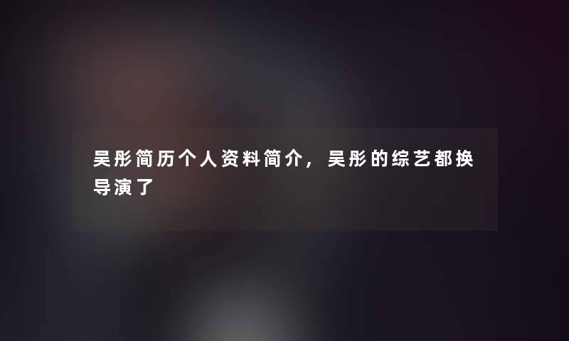 吴彤简历个人资料简介,吴彤的综艺都换导演了