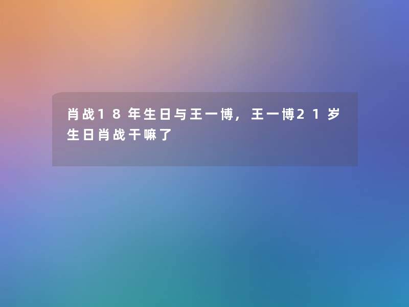 肖战18年生日与王一博,王一博21岁生日肖战干嘛了