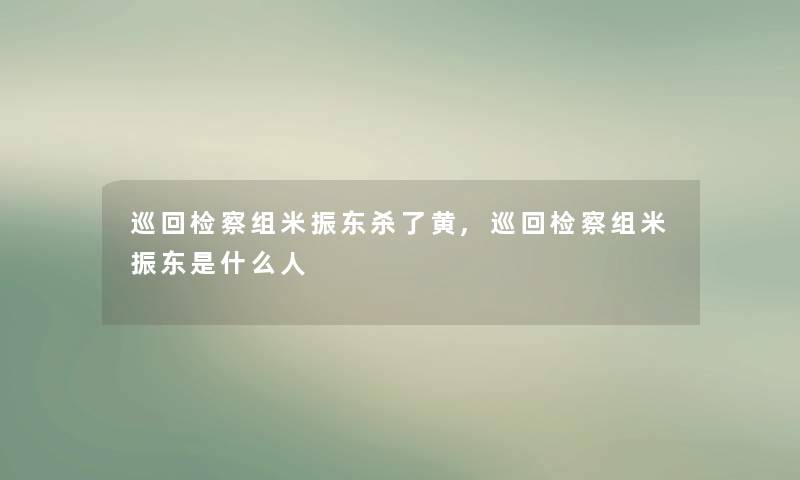 巡回检察组米振东杀了黄,巡回检察组米振东是什么人