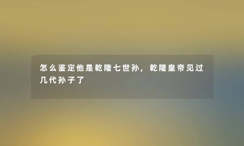 怎么鉴定他是乾隆七世孙,乾隆皇帝见过几代孙子了