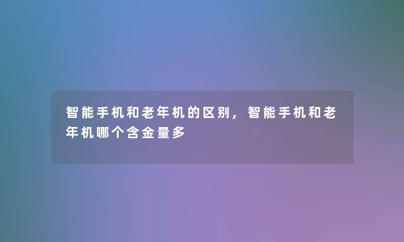 智能手机和老年机的区别,智能手机和老年机哪个含金量多