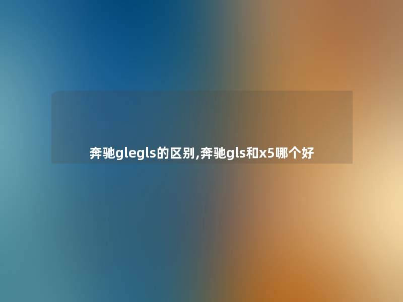 奔驰glegls的区别,奔驰gls和x5哪个好