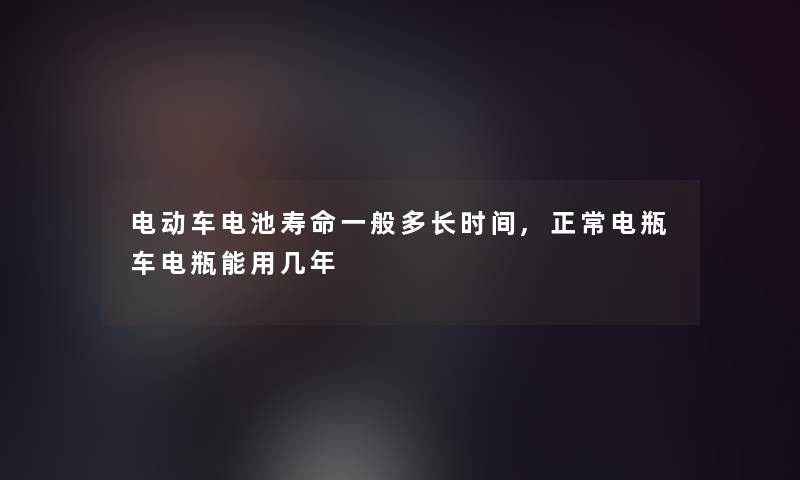 电动车电池寿命一般多长时间,正常电瓶车电瓶能用几年