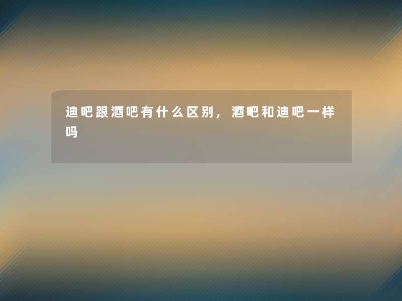 迪吧跟酒吧有什么区别,酒吧和迪吧一样吗