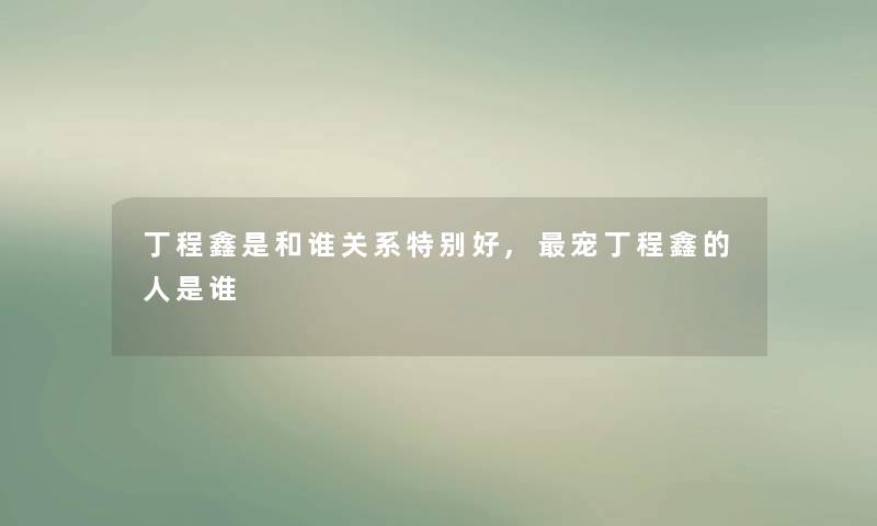 丁程鑫是和谁关系特别好,宠丁程鑫的人是谁