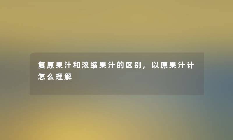 复原果汁和浓缩果汁的区别,以原果汁计怎么理解