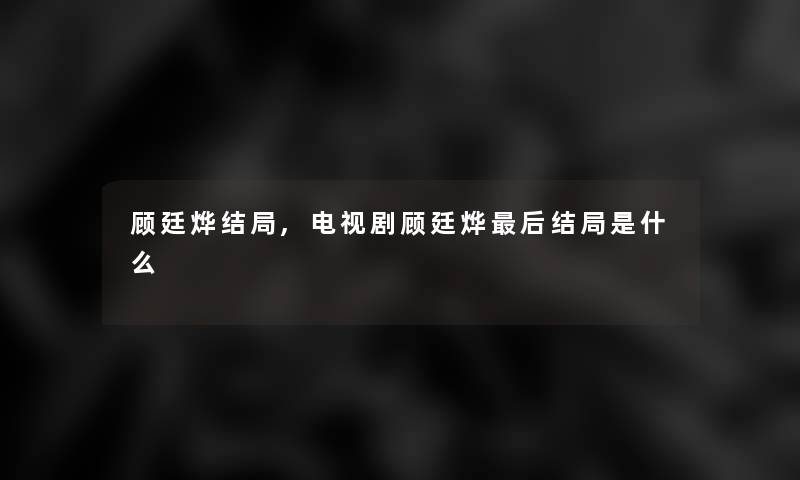 顾廷烨结局,电视剧顾廷烨这里要说结局是什么