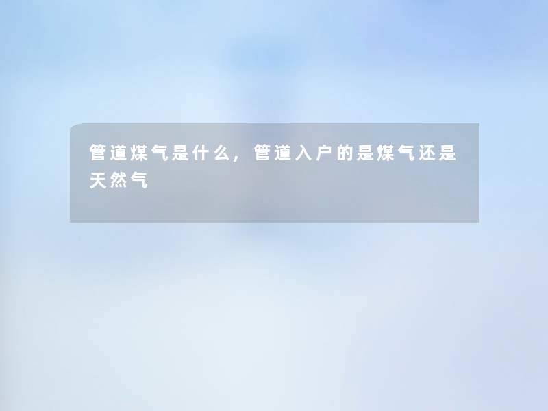 管道煤气是什么,管道入户的是煤气还是天然气