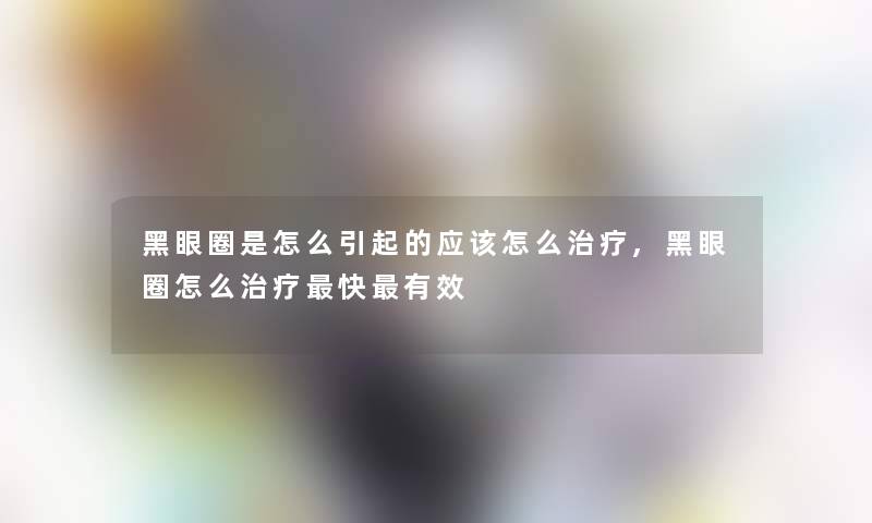 黑眼圈是怎么引起的应该怎么治疗,黑眼圈怎么治疗快有效