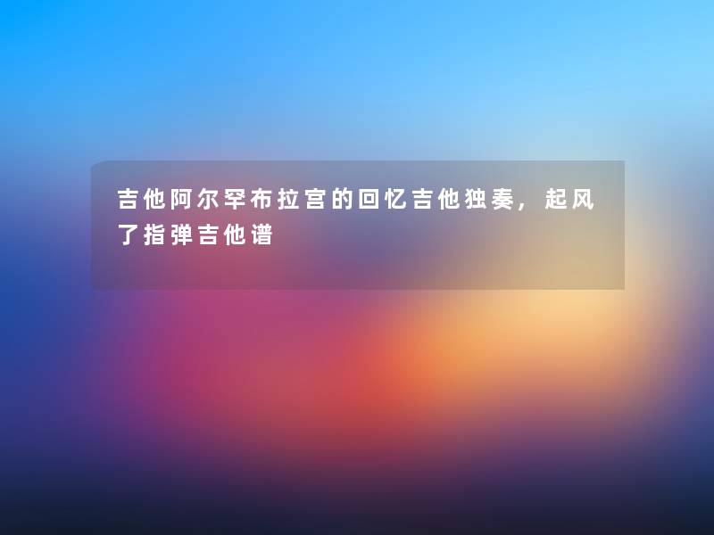 吉他阿尔罕布拉宫的回忆吉他独奏,起风了指弹吉他谱