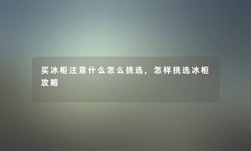 买冰柜什么怎么挑选,怎样挑选冰柜攻略