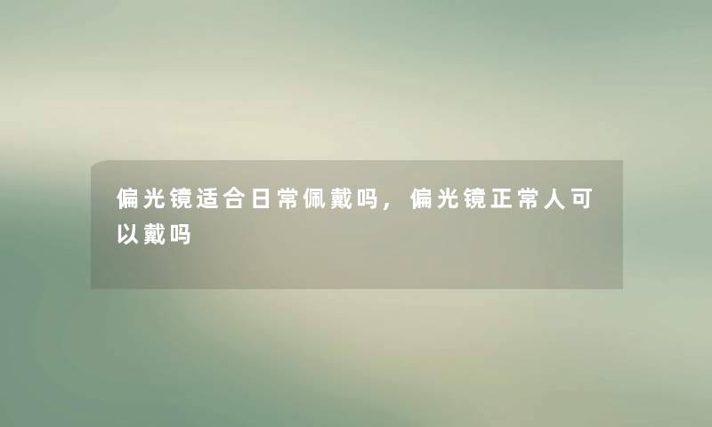 偏光镜适合日常佩戴吗,偏光镜正常人可以戴吗