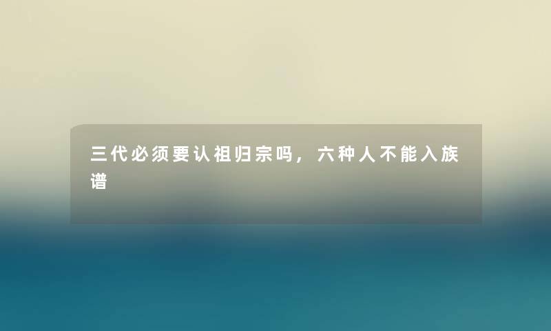 三代必须要认祖归宗吗,六种人不能入族谱