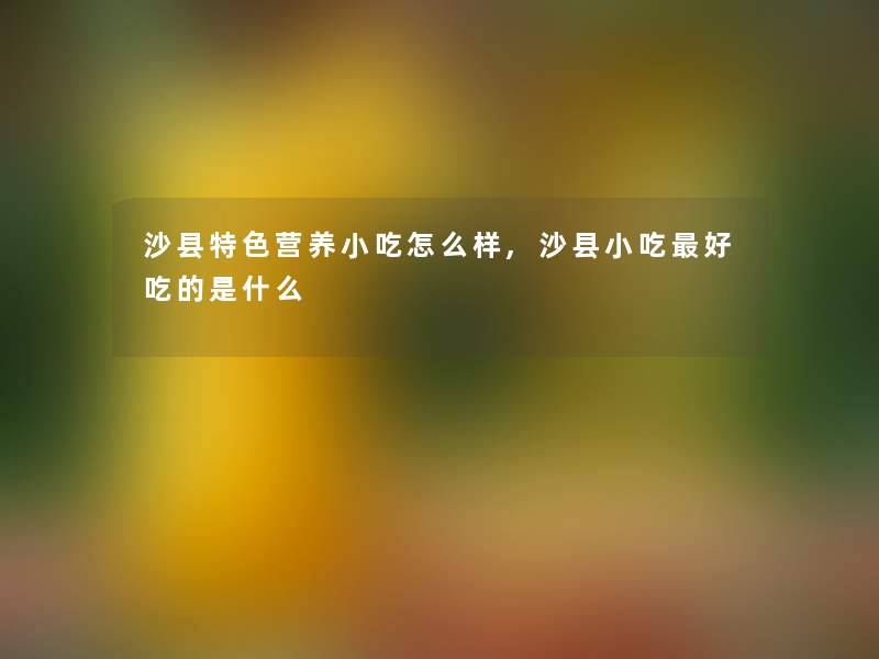 沙县特色营养小吃怎么样,沙县小吃好吃的是什么