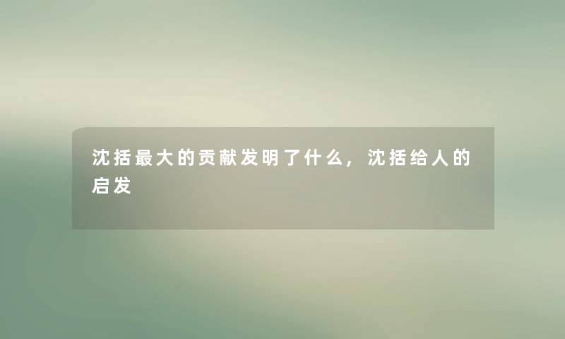 沈括大的贡献发明了什么,沈括给人的启发