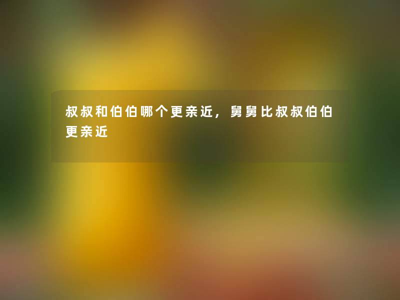 叔叔和伯伯哪个更亲近,舅舅比叔叔伯伯更亲近