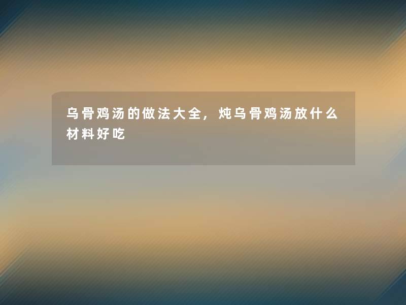 乌骨鸡汤的做法大全,炖乌骨鸡汤放什么材料好吃 乌骨鸡汤的做法大全,炖乌骨鸡汤放什么材料好吃