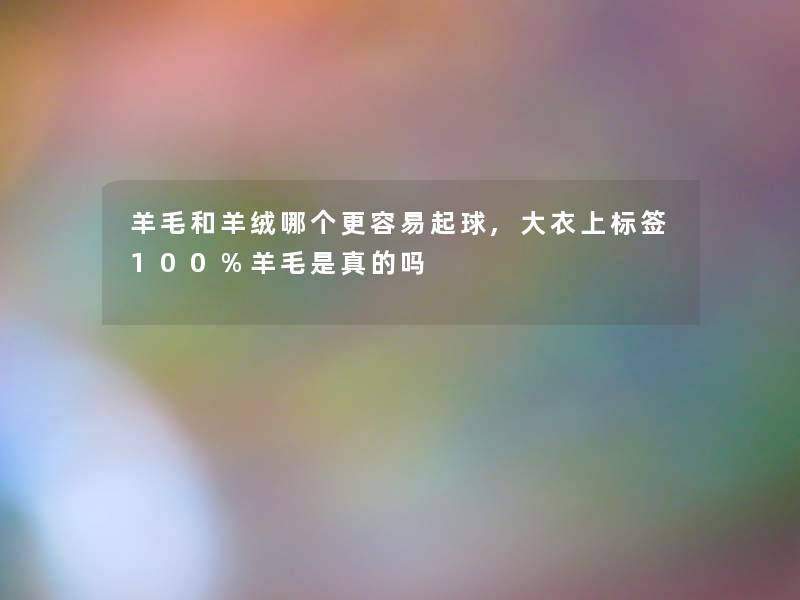 羊毛和羊绒哪个更容易起球,大衣上标签100%羊毛是真的吗