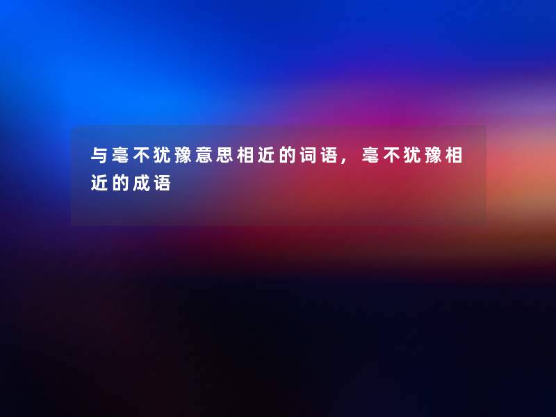 与毫不犹豫意思相近的词语,毫不犹豫相近的成语