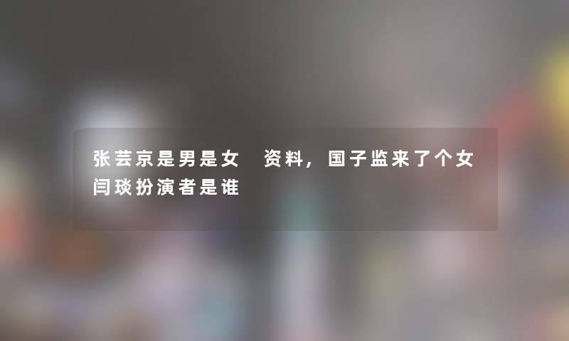 张芸京是男是女 资料,国子监来了个女闫琰扮演者是谁