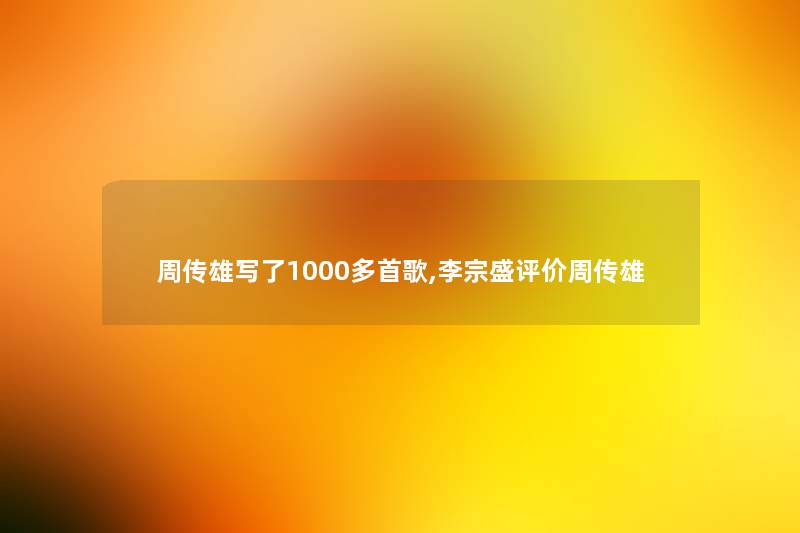 周传雄写了1000多首歌,李宗盛评价周传雄