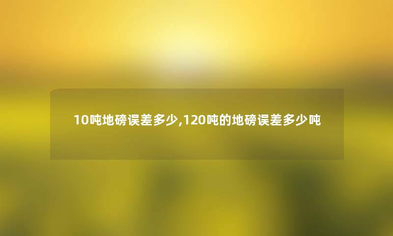 10吨地磅误差多少,120吨的地磅误差多少吨