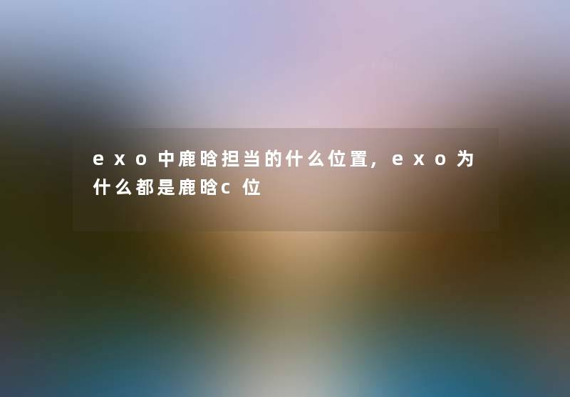 exo中鹿晗担当的什么位置,exo为什么都是鹿晗c位