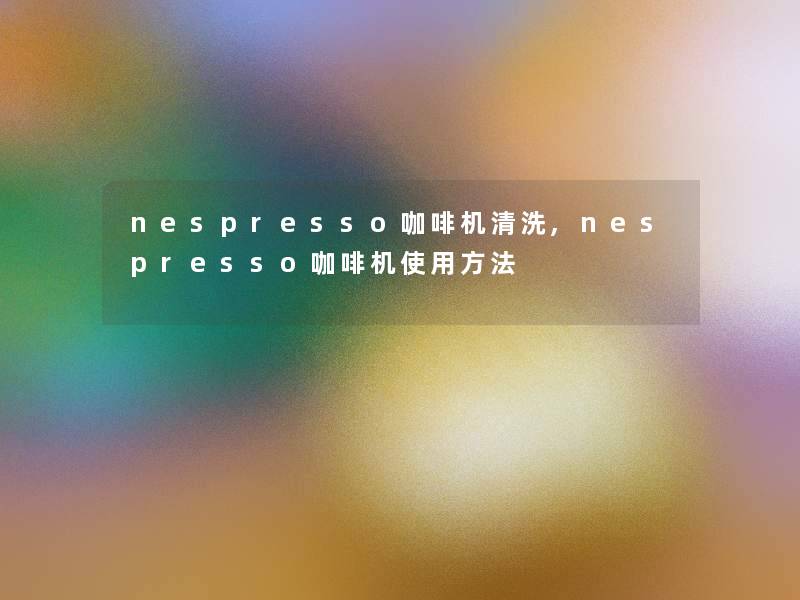 nespresso咖啡机清洗,nespresso咖啡机使用方法