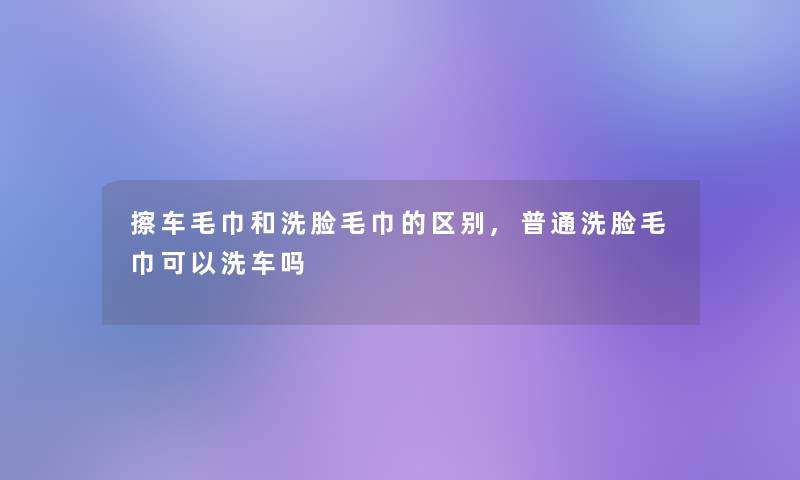 擦车毛巾和洗脸毛巾的区别,普通洗脸毛巾可以洗车吗